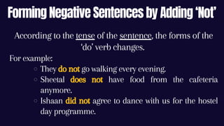Forming Negative Sentences by Adding ‘Not’
They do not go walking every evening.
Sheetal does not have food from the cafeteria
anymore.
Ishaan did not agree to dance with us for the hostel
day programme.
According to the tense of the sentence, the forms of the
‘do’ verb changes.
For example:
 