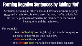 Forming Negative Sentences by Adding ‘Not’
Olivia is not eating anything though we have been trying to
get her to do it for more than half a day.
He has not cut the call yet.
They have not been marking their attendance regularly.
Sentences denoting all other tenses will have one or more helping
verbs and a main verb. In these cases, the word ‘not’ is added after
the first helping verb followed by the main verb or the second
helping verb and the main verb.
For example:
 