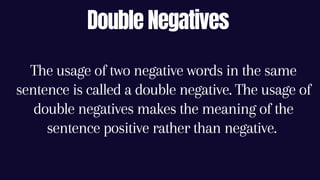 Double Negatives
The usage of two negative words in the same
sentence is called a double negative. The usage of
double negatives makes the meaning of the
sentence positive rather than negative.
 