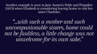 “...with such a mother and such
uncompanionable sisters, home could
not be faultless, a little change was not
unwelcome for its own sake."
Another example is seen in Jane Austen's Pride and Prejudice
(1813) when Elizabeth is considering leaving home to visit her
sister Charlotte:
 