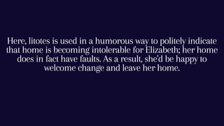 Here, litotes is used in a humorous way to politely indicate
that home is becoming intolerable for Elizabeth; her home
does in fact have faults. As a result, she'd be happy to
welcome change and leave her home.
 