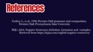 BYJU, 2023, Negative Sentences: definition, formation and examples
Retrieved from https://byjus.com/english/negative-sentences/
References
References
Forlini, G., et al., 1990, Prentice Hall grammar and composition,
Prentice Hall, Pennsylvania State University
 