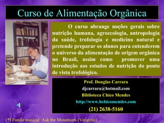 Curso de Alimentação Orgânica
                              O curso abrange noções gerais sobre
                       nutrição humana, agroecologia, antropologia
                       da saúde, trofologia e medicina natural e
                       pretende preparar os alunos para entenderem
                       o universo da alimentação de origem orgânica
                       no Brasil, assim como        promover uma
                       introdução aos estudos de nutrição do ponto
                       de vista trofológico.
                                        Prof. Douglas Carrara
                                       djcarrara@hotmail.com
                                       Biblioteca Chico Mendes
                                    http://www.bchicomendes.com
                                          (21) 2638-5160
(*) Fundo musical: Ask the Mountains (Vangelis)
 