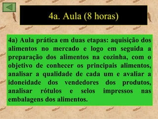 4a. Aula (8 horas)

4a) Aula prática em duas etapas: aquisição dos
alimentos no mercado e logo em seguida a
preparação dos alimentos na cozinha, com o
objetivo de conhecer os principais alimentos,
analisar a qualidade de cada um e avaliar a
idoneidade dos vendedores dos produtos,
analisar rótulos e selos impressos nas
embalagens dos alimentos.
 