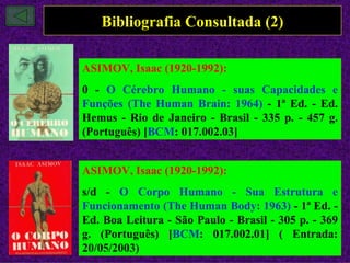 Bibliografia Consultada (2)

ASIMOV, Isaac (1920-1992):
0 - O Cérebro Humano - suas Capacidades e
Funções (The Human Brain: 1964) - 1ª Ed. - Ed.
Hemus - Rio de Janeiro - Brasil - 335 p. - 457 g.
(Português) [BCM: 017.002.03]


ASIMOV, Isaac (1920-1992):
s/d - O Corpo Humano - Sua Estrutura e
Funcionamento (The Human Body: 1963) - 1ª Ed. -
Ed. Boa Leitura - São Paulo - Brasil - 305 p. - 369
g. (Português) [BCM: 017.002.01] ( Entrada:
20/05/2003)
 