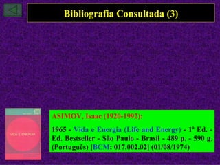 Bibliografia Consultada (3)




ASIMOV, Isaac (1920-1992):
1965 - Vida e Energia (Life and Energy) - 1ª Ed. -
Ed. Bestseller - São Paulo - Brasil - 489 p. - 590 g.
(Português) [BCM: 017.002.02] (01/08/1974)
 