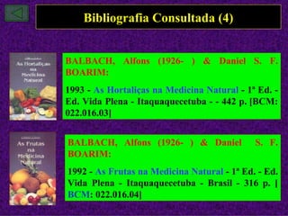 Bibliografia Consultada (4)


BALBACH, Alfons (1926- ) & Daniel S. F.
BOARIM:
1993 - As Hortaliças na Medicina Natural - 1ª Ed. -
Ed. Vida Plena - Itaquaquecetuba - - 442 p. [BCM:
022.016.03]


BALBACH, Alfons (1926- ) & Daniel            S. F.
BOARIM:
1992 - As Frutas na Medicina Natural - 1ª Ed. - Ed.
Vida Plena - Itaquaquecetuba - Brasil - 316 p. [
BCM: 022.016.04]
 