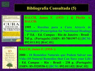 Bibliografia Consultada (5)

   BALCH, James F. (1933- ) & Phyllis A.
   BALCH:
   1995 - Receitas para a Cura Através de
   Nutrientes (Prescription for Nutritional Healing)
   - 1ª Ed. - Ed. Campus - Rio de Janeiro - Brasil -
   745 p. (Português) [ISBN: 85-7001997-1] [BCM:
   092.011.01] [BAC.01]

BALCH, James F. (1933- ):
2000 - 10 Remédios Naturais que Podem Salvar sua
Vida (10 Natural Remedies that Can Save your Life)
- Ed. Campus – Rio - Brasil - 238 p. (Português)
[ISBN: 85-3520538-1] [BCM: 092.011.02] [BAC.02]
 