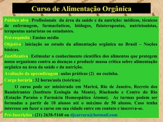 Curso de Alimentação Orgânica
Público alvo: Profissionais da área da saúde e da nutrição: médicos, técnicos
de enfermagem, farmacêuticos, biólogos, fisioterapeutas, nutricionistas,
terapeutas naturistas ou estudantes.
Pré-requisito: Ensino médio
Objetivo: iniciação ao estudo da alimentação orgânica no Brasil – Noções
básicas.
Justificativa: Estimular o conhecimento científico dos alimentos que protegem
nosso organismo contra as doenças e produzir massa crítica sobre alimentação
orgânica na área da saúde e da nutrição.
Avaliação da aprendizagem: aulas práticas (2) na cozinha.
Carga horária: 32 horas/aula (teóricas)
      O curso pode ser ministrado em Maricá, Rio de Janeiro, Recreio dos
Bandeirantes (Instituto Ecologia da Mente), Riachuelo e Centro do Rio
(Estação Paraíso e Farmácia Homeopática Átomo). As turmas podem ser
formadas a partir de 10 alunos até o máximo de 50 alunos. Caso tenha
interesse em fazer o curso em sua cidade entre em contato e inscreva-se.
Pré-Inscrições: (21) 2638-5160 ou djcarrara@hotmail.com
 