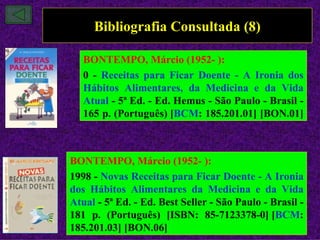 Bibliografia Consultada (8)

   BONTEMPO, Márcio (1952- ):
   0 - Receitas para Ficar Doente - A Ironia dos
   Hábitos Alimentares, da Medicina e da Vida
   Atual - 5ª Ed. - Ed. Hemus - São Paulo - Brasil -
   165 p. (Português) [BCM: 185.201.01] [BON.01]



BONTEMPO, Márcio (1952- ):
1998 - Novas Receitas para Ficar Doente - A Ironia
dos Hábitos Alimentares da Medicina e da Vida
Atual - 5ª Ed. - Ed. Best Seller - São Paulo - Brasil -
181 p. (Português) [ISBN: 85-7123378-0] [BCM:
185.201.03] [BON.06]
 