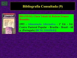 Bibliografia Consultada (9)

BRANDÃO, Clara Takaki & Rubens Franco
Brandão:
1993 - Alimentação Alternativa - 1ª Ed. - Ed.
Centro Pastoral Popular - Brasília - Brasil - 68
p. (Português) [BCM: 210.030.01]
 