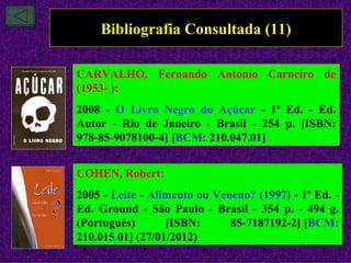 Bibliografia Consultada (11)

CARVALHO, Fernando Antonio Carneiro de
(1953- ):
2008 - O Livro Negro do Açúcar - 1ª Ed. - Ed.
Autor - Rio de Janeiro - Brasil - 254 p. [ISBN:
978-85-9078100-4] [BCM: 210.047.01]


COHEN, Robert:
2005 - Leite - Alimento ou Veneno? (1997) - 1ª Ed. -
Ed. Ground - São Paulo - Brasil - 354 p. - 494 g.
(Português)       [ISBN:      85-7187192-2] [BCM:
210.015.01] (27/01/2012)
 