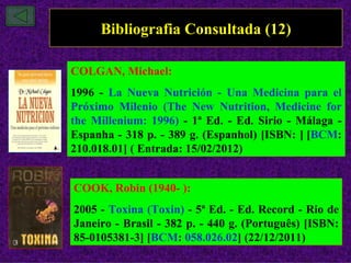 Bibliografia Consultada (12)

COLGAN, Michael:
1996 - La Nueva Nutrición - Una Medicina para el
Próximo Milenio (The New Nutrition, Medicine for
the Millenium: 1996) - 1ª Ed. - Ed. Sirio - Málaga -
Espanha - 318 p. - 389 g. (Espanhol) [ISBN: ] [BCM:
210.018.01] ( Entrada: 15/02/2012)


COOK, Robin (1940- ):
2005 - Toxina (Toxin) - 5ª Ed. - Ed. Record - Rio de
Janeiro - Brasil - 382 p. - 440 g. (Português) [ISBN:
85-0105381-3] [BCM: 058.026.02] (22/12/2011)
 