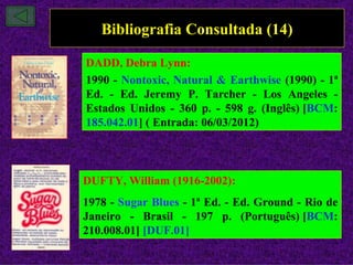 Bibliografia Consultada (14)

DADD, Debra Lynn:
1990 - Nontoxic, Natural & Earthwise (1990) - 1ª
Ed. - Ed. Jeremy P. Tarcher - Los Angeles -
Estados Unidos - 360 p. - 598 g. (Inglês) [BCM:
185.042.01] ( Entrada: 06/03/2012)



DUFTY, William (1916-2002):
1978 - Sugar Blues - 1ª Ed. - Ed. Ground - Rio de
Janeiro - Brasil - 197 p. (Português) [BCM:
210.008.01] [DUF.01]
 