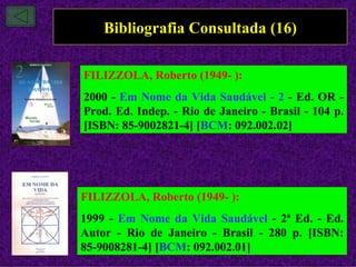 Bibliografia Consultada (16)

FILIZZOLA, Roberto (1949- ):
2000 - Em Nome da Vida Saudável - 2 - Ed. OR -
Prod. Ed. Indep. - Rio de Janeiro - Brasil - 104 p.
[ISBN: 85-9002821-4] [BCM: 092.002.02]




FILIZZOLA, Roberto (1949- ):
1999 - Em Nome da Vida Saudável - 2ª Ed. - Ed.
Autor - Rio de Janeiro - Brasil - 280 p. [ISBN:
85-9008281-4] [BCM: 092.002.01]
 