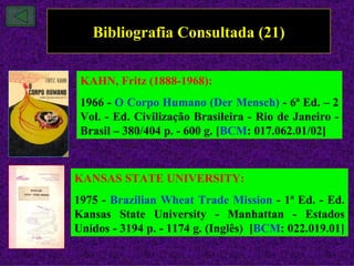 Bibliografia Consultada (21)

 KAHN, Fritz (1888-1968):
 1966 - O Corpo Humano (Der Mensch) - 6ª Ed. – 2
 Vol. - Ed. Civilização Brasileira - Rio de Janeiro -
 Brasil – 380/404 p. - 600 g. [BCM: 017.062.01/02]



KANSAS STATE UNIVERSITY:
1975 - Brazilian Wheat Trade Mission - 1ª Ed. - Ed.
Kansas State University - Manhattan - Estados
Unidos - 3194 p. - 1174 g. (Inglês) [BCM: 022.019.01]
 