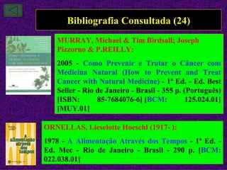 Bibliografia Consultada (24)
   MURRAY, Michael & Tim Birdsall; Joseph
   Pizzorno & P.REILLY:
   2005 - Como Prevenir e Tratar o Câncer com
   Medicina Natural (How to Prevent and Treat
   Cancer with Natural Medicine) - 1ª Ed. - Ed. Best
   Seller - Rio de Janeiro - Brasil - 355 p. (Português)
   [ISBN:       85-7684076-6] [BCM:          125.024.01]
   [MUY.01]

ORNELLAS, Lieselotte Hoeschl (1917- ):
1978 - A Alimentação Através dos Tempos - 1ª Ed. -
Ed. Mec - Rio de Janeiro - Brasil - 290 p. [BCM:
022.038.01]
 