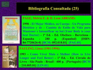 Bibliografia Consultada (25)

  PAGE, Melvin E. & H. Leon ABRAMS:
  1998 - El Mejor Médico, su Cuerpo - Un Programa
  Dietético y de - Cambio de Estilo de Vida para
  Mantener e Intensificar su Sal (Your Body is your
  best Doctor) - 1ª Ed. - Ed. Obelisco - Barcelona -
  Espanha     -    280    p.   (Espanhol)    [ISBN:
  84-7720626-0] [BCM: 092.018.01] [PAG.01]
PAULING, Linus (1901-1994):
1993 - Como Viver Mais e Melhor (How to Live
Longer and Feel Better) - 1ª Ed. - Ed. Círculo do
Livro - São Paulo - Brasil - 400 p. (Português) [BCM
: 210.005.01] [LIN.01]
 
