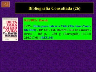 Bibliografia Consultada (26)

REUBEN, David:
1975 - Dieta para Salvar a Vida (The Save-Your-
life Diet) - 10ª Ed. - Ed. Record - Rio de Janeiro -
Brasil - 183 p. - 330 g. (Português) [BCM:
210.017.01] [REU.01]
 