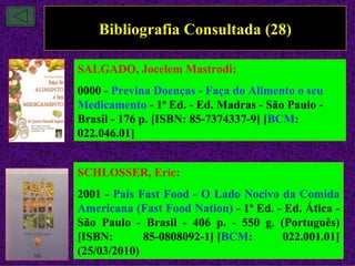 Bibliografia Consultada (28)

SALGADO, Jocelem Mastrodi:
0000 - Previna Doenças - Faça do Alimento o seu
Medicamento - 1ª Ed. - Ed. Madras - São Paulo -
Brasil - 176 p. [ISBN: 85-7374337-9] [BCM:
022.046.01]


SCHLOSSER, Eric:
2001 - País Fast Food - O Lado Nocivo da Comida
Americana (Fast Food Nation) - 1ª Ed. - Ed. Ática -
São Paulo - Brasil - 406 p. - 550 g. (Português)
[ISBN:       85-0808092-1] [BCM:       022.001.01]
(25/03/2010)
 