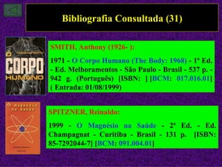 Bibliografia Consultada (31)

SMITH, Anthony (1926- ):
1971 - O Corpo Humano (The Body: 1968) - 1ª Ed.
- Ed. Melhoramentos - São Paulo - Brasil - 537 p. -
942 g. (Português) [ISBN: ] [BCM: 017.016.01]
( Entrada: 01/08/1999)


SPITZNER, Reinaldo:
1999 - O Magnésio na Saúde - 2ª Ed. - Ed.
Champagnat - Curitiba - Brasil - 131 p. [ISBN:
85-7292044-7] [BCM: 091.004.01]
 