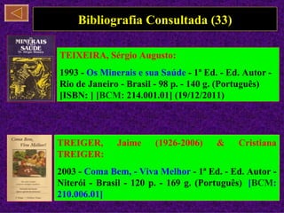 Bibliografia Consultada (33)

TEIXEIRA, Sérgio Augusto:
1993 - Os Minerais e sua Saúde - 1ª Ed. - Ed. Autor -
Rio de Janeiro - Brasil - 98 p. - 140 g. (Português)
[ISBN: ] [BCM: 214.001.01] (19/12/2011)




TREIGER,      Jaime    (1926-2006)     &    Cristiana
TREIGER:
2003 - Coma Bem, - Viva Melhor - 1ª Ed. - Ed. Autor -
Niterói - Brasil - 120 p. - 169 g. (Português) [BCM:
210.006.01]
 