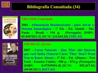 Bibliografia Consultada (34)

TRUCOM, Conceição:
2004 - Alimentação Desintoxicante - para Ativar o
Sistema Imunológico - 1ª Ed. - Ed. Alaúde - São
Paulo - Brasil - 194 p.      (Português) [ISBN:
85-8907821-3] [BCM: 210.043.03] [TRU.03]

 TRUDEAU, Kevin:
 2007 - Curas Naturais - Que 'Eles' não Querem
 que você Saiba (Natural Cures 'They' Don't Want
 You to Know About) - 1ª Ed. - Ed. Alliance - New
 York - Estados Unidos - 580 p. - 874 g. (Português)
 [ISBN:       0-97559951-8] [BCM:         092.017.01]
 (09/08/2011) [KEV.01]
 