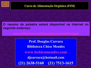 Curso de Alimentação Orgânica (FIM)




O resumo da palestra estará disponível na Internet no
seguinte endereço:
     www.slideshare.net/douglascarrara/alimorgan

               Prof. Douglas Carrara
              Biblioteca Chico Mendes
             www.bchicomendes.com
               djcarrara@hotmail.com
         (21) 2638-5160      (21) 7513-1615
 