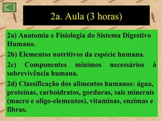 2a. Aula (3 horas)
2a) Anatomia e Fisiologia do Sistema Digestivo
Humano.
2b) Elementos nutritivos da espécie humana.
2c) Componentes mínimos necessários à
sobrevivência humana.
2d) Classificação dos alimentos humanos: água,
proteínas, carboidratos, gorduras, sais minerais
(macro e oligo-elementos), vitaminas, enzimas e
fibras.
 