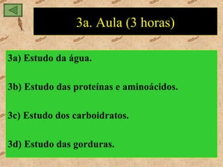 3a. Aula (3 horas)

3a) Estudo da água.

3b) Estudo das proteínas e aminoácidos.

3c) Estudo dos carboidratos.

3d) Estudo das gorduras.
 