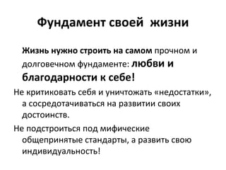 Фундамент своей  жизни Жизнь нужно строить на самом  прочном и долговечном фундаменте:  любви и  благодарности к себе!   Не критиковать себя и уничтожать «недостатки», а сосредотачиваться на развитии своих достоинств.  Не подстроиться под мифические общепринятые стандарты, а развить свою индивидуальность!  