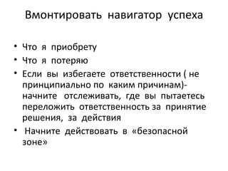 Вмонтировать  навигатор  успеха Что  я  приобрету Что  я  потеряю Если  вы  избегаете  ответственности ( не  принципиально по  каким причинам)-  начните  отслеживать,  где  вы  пытаетесь  переложить  ответственность за  принятие  решения,  за  действия Начните  действовать  в  «безопасной  зоне» 