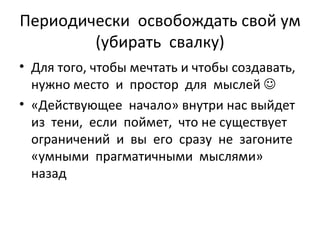 Периодически  освобождать свой ум (убирать  свалку) Для того, чтобы мечтать и чтобы создавать, нужно место  и  простор  для  мыслей   «Действующее  начало» внутри нас выйдет  из  тени,  если  поймет,  что не существует ограничений  и  вы  его  сразу  не  загоните  «умными  прагматичными  мыслями»  назад 