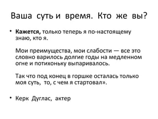 Ваша  суть и  время.  Кто  же  вы? Кажется,  только теперь я по-настоящему знаю, кто я. Мои преимущества, мои слабости — все это словно варилось   долгие годы на медленном огне и потихоньку выпаривалось . Т ак что под конец в горшке осталась только моя суть,  то, с чем я стартовал » . Керк  Дуглас,  актер   