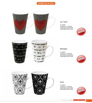 CANECAS & CIA




                Jet T Aime
                FL 34006
                Conjunto c/ 4 canecas
                decoradas em porcelana
                Capacidade 350ml cada.




                Messages

                FL 34007
                Conjunto c/ 4 canecas
                decoradas em porcelana
                Capacidade 350ml cada.




                Hana
                FL 34010
                Conjunto c/ 4 canecas
                decoradas em porcelana
                Capacidade 350ml cada.




                                         95
 