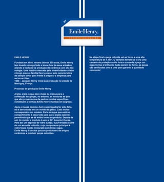 97




EMILE HENRY                                                Na etapa final a peça colorida vai ao forno a uma alta
                                                           temperatura de 1.150°. O esmalte derrete-se e cria uma
Fundada em 1850, nestes últimos 150 anos, Emile Henry      camada de proteção muito forte e concede à peça um
tem levado consigo todo o know-how de seus artesãos,       aspecto liso e brilhante. Após saírem do forno, as peças
aliando a tradição na produção de cerâmica com alta tec-   são verificadas uma a uma para garantir a qualidade
nologia. Uma história marcada pela inventividade e visão   constante!
á longo prazo a família Henry possui esta característica
de sempre olhar para frente e preparar a empresa para
se tornar líder.
1850 – Jacques Henry inicia sua produção na cidade de
Marcigny, França.

Processo de produção Emile Henry

Argila, areia e água são à base da massa para a
confecção das peças, no entanto, as misturas de pós
que são provenientes de pedras moídas específicas
constituem a fórmula Emile Henry mantida em segredo.

Após a massa líquida e bem escorregadia ter sido feita,
ela é derramada em um molde de gesso. Cada molde
corresponde a um modelo. Parte da água que está no
compartimento é absorvida para que a argila assente,
permitindo que se dê então forma ao produto. Depois de
sair do molde, o produto é seco a 50° durante 6 horas.
Para dar um aspecto de vidro à peça, é pulverizado sobre
ela um esmalte colorido, cujo componente principal é
vidro fosco moído misturado com tinta e água.
Emile Henry é um dos poucos produtores de artigos
cerâmicos a produzir peças coloridas.
 