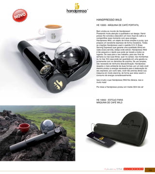 HANDPRESSO WILD

                                                             HE 10000 - MÁQUINA DE CAFÉ PORTATIL

                                                             Bem vindos ao mundo de Handpresso!
                                                             Prestando muita atenção à qualidade e ao design, Hand-
                                                             presso lhe convida a descobrir um novo ritual do café e a
                                                             compartilhar esse momento com seus amigos.
                                                             Handpresso Wild, um objeto de linhas simples e puras, que
Pantone process Black C   Pantone   117 C
                                                             prepara um excelente expresso de forma inovadora. Todas
                                                              Nielsen Innovation 2007/01/08
                          CMYK      C:0, M:18, Y:100, K:15   as criações Handpresso usam o padrão E.S. E (Easy
                          RGB       R:226, G:185, B:0
                          Web       #E2B900                  Serving Espresso) que garante uma qualidade ótima em
                                                             cada xícara servida, esteja onde estiver. Handpresso Wild
                                                             é tão pequeno e rápido que pode ser levado a todos os
                                                             lugares. De casa para o seu trabalho, para seu final de
                                                             semana ou nas suas férias, quer no campo, nas montanhas
                                                             ou no mar. Em casa pode ser guardada em uma gaveta ou
                                                             juntamente com os utensílios de cozinha. De uso simples,
                                                             não necessita de nenhuma descalcificação. Handpresso
                                                             respeita o meio ambiente de duas formas: por um lado você
                                                             mesmo produz a energia necessária para a elaboração do
                                                             seu expresso, por outro lado, você não precisa deixar sua
                                                             máquina em modo stand by, de forma que reduz assim o
                                                             consumo de energia consideravelmente.

                                                             Isso é tudo o que Handpresso Wild lhe oferece, isso e
                                                             muito mais!

                                                             Por dose a Handpresso produz em media 30ml de caf




                                                             HE 10002 - ESTOJO PARA
                                                             MÁQUINA DE CAFÉ WILD




                                                                                                                         103
 