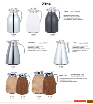 Xtra
                                                                                           Focus       Ampola V1066AM


                                                                                           Revestida em metal cromado
                                                                                           Alça com liga de zinco cromada
                                                                                           Vidro da ampola livre de amianto
                                                                                           Acompanha filtro para chá removível




   XL 1066                       XL 1067                             XL 1068
    1 litro                       1 litro                             1 litro




                           THE ONE             Ampola V001AM                                               CITY       Ampola V1080AM

                           Revestida em metal cromado                                                      Revestida em metal cromado
                           Alça plástica cromada                                                           Alça plástica cromada
                           Vidro da ampola livre de amianto                                                Vidro da ampola livre de amianto
                           Acompanha filtro para chá removível                                             Acompanha filtro para chá re-
                                                                                                           movível




  XL 1001                                                                       XL 1080
   1 litro                                                                       1 litro




                                                                                                        Ampola V0166AM - 1litro
                                                                                CONCEPT                 Ampola V0766AM - 0,7 litro

                                                                                Corpo em metal cromado com revestimento em vime
                                                                                Alça plástica cromada
                                                                                Vidro da ampola livre de amianto




XL 1767       XL 1766                       XL 1769              XL 1768
0,7 litros    0,7 litros                     1 litro              1 litro


                                                                                                                                          105
 