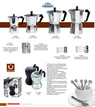 B 30681               B 30683                                   B 30684                             B 30685
                para 1 Xícara        para 3 Xícaras                            para 6 Xícaras                      para 9 Xícaras



         R 10345                                       R 10340
      p/ 03 Xícaras                           Aparador de Café Moído
                                               p/ Cafeteira 6 Xícaras
Kit de 4 peças p/ reparo de                   Exclusivo dosador de pó
Cafeteira, composto por 3                     extrator de pó já utilizado
borrachas de vedação e 1
           filtro.


                                                                                              F 169.14                      F 169.18
                                                                                   Conjunto c/6 Colheres p/ Café    Conjunto c/6 Colheres p/
                                                                                       "Palline" em aço inox        Café "Stella" em aço inox



                                                                       A Forever criou uma cafeteira capaz
                                                                       de preparar um ótimo café expresso
                                                                       com creme e um cappuccino
                                                                       denso e cremoso para poder degustar
                                                                       em sua própria casa
                                                                       Graças a seu revolucionário dis-
                                                                       positivo de válvulas         (Sistema
                                                                       Automático Forever Express), você
                                                                       pode optar entre um café expresso
                                                                       com creme ou um cappuccino, com
                                                                       muita facilidade, basta introduzir um
                                                                       acessório.
                                                                       A cafeteira produz 2 xícaras grandes
                                                                       de cappuccino, com espuma de longa
                                                                       duração.
                                                                       Inovativo e revolucionário, com ótima
                                                                       qualidade que deixa a bebida na tem-
                                                                       peratura ideal.
                                                                       O coração do café: Você não precisa
                                                                       efetuar qualquer
                                FV 10902         FV 10900              operação e nem de botões, pois é
                                  Preta            Prata               totalmente automático.




106
 
