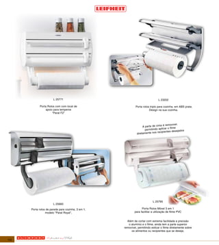 L 25771                                                  L 23202

            Porta Rolos com com local de                     Porta rolos triplo para cozinha, em ABS prata.
                apoio para temperos                                     Design na sua cozinha.
                     “Parat F2”



                                                                                    é removivel.
                                                                   A parte de cima
                                                                     permitindo aplicar o filme
                                                                                                jados
                                                                               recipientes dese
                                                              diretamente nos




                                                                           L 25795
                       L 25660
      Porta rolos de parede para cozinha, 3 em 1,                 Porta Rolos Móvel 3 em 1
                 modelo "Parat Royal",                      para facilitar a utilização de filme PVC


                                                      Além de cortar com extrema facilidade e precisão
                                                       o alumínio e o filme, ainda tem a parte superior
                                                    removível, permitindo esticar o filme diretamente sobre
                                                         os alimentos ou recipientes que se deseja.


112
 