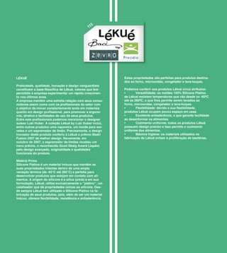 3
                                                 11




LÉKUÉ                                                         Estas propriedades são perfeitas para produtos destina-
                                                              dos ao forno, microondas, congelador e lava-louças.
Praticidade, qualidade, inovação e design vanguardista
constituem a base filosófica de Lékué, valores que tem        Podemos conferir aos produtos Lékuè cinco atributos:
permitido à empresa experimentar um rápido crescimen-         •       Versatilidade; os moldes 100% Silicone Platino
to nos últimos anos.                                          de Lékué resistem temperaturas que vão desde os -60ºC
A empresa mantém uma estreita relação com seus consu-         até os 260ºC, o que lhes permite serem levados ao
midores assim como com os profissionais do setor com          forno, microondas, congelador e lava-louças.
o objetivo de inovar constantemente tanto em materiais        •       Flexibilidade: devido a sua flexibilidade,
quanto em design profissional, para promover a ergono-        produtos Lékuè ocupam pouco espaço em casa.
mia, atrativo e facilidades de uso de seus produtos.          •       Excelente antiaderência, o que garante facilidade
Entre este profissionais podemos mencionar o designer         ao desenformar os alimentos.
suisso Luki Huber. A coleção Lékué by Luki Huber inclui,      •       Cozimento uniforme; todos os produtos Lékuè
entre outros produtos uma vaporeira, um molde para sor-       possuem design preciso e isso permite o cozimento
vetes e um espremedor de limão. Precisamente, o design        uniforme dos alimentos.
inovador deste produto conferiu à Lékuè o prêmio Madri        •       Máxima higiene: os materiais utilizados na
Fusion 2007 de melhor design. Novamente, em                   fabricação de Lékuè evitam a proliferação de bactérias.
outubro de 2007, o espremedor de limões recebeu um
novo prêmio, o reconhecido Good Desig Award (Japão)
pelo design avançado, originalidade e qualidades
funcionais do produto.

Matéria Prima
Silicone Platino é um material inócuo que mantém as
suas propriedades intactas dentro de uma ampla
variação térmica (de -60°C até 260°C) e perfeita para
desenvolver produtos que estejam em contato com ali-
mentos. A origem do silicone é a sílica (areia) e em sua
formulação, Lékuè, utiliza exclusivamente o “platino”, um
catalisador que dá propriedades únicas ao silicone. Des-
de sempre Lékuè tem utilizado o Silicone Platino na fa-
bricação de seus produtos, pois, além de ser um material
inócuo, oferece flexibilidade, resistência e antiaderência.
 