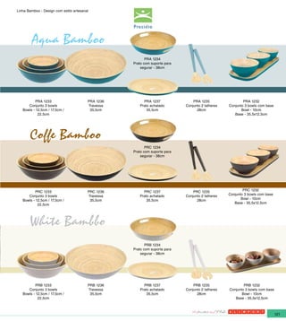 Linha Bamboo - Design com estilo artesanal




        Aqua Bamboo
                                                           PRA 1234
                                                    Prato com suporte para
                                                        segurar - 38cm




           PRA 1233                      PRA 1236        PRA 1237                PRA 1235                  PRA 1232
      Conjunto 3 bowls                   Travessa      Prato achatado        Conjunto 2 talheres   Conjunto 3 bowls com base
   Bowls - 12,5cm / 17,5cm /              35,5cm           35,5cm                  28cm                   Bowl - 10cm
            22,5cm                                                                                    Base - 35,5x12,5cm




       Coffe Bamboo
                                                           PRC 1234
                                                    Prato com suporte para
                                                        segurar - 38cm




          PRC 1233                       PRC 1236        PRC 1237                PRC 1235                  PRC 1232
      Conjunto 3 bowls                   Travessa      Prato achatado        Conjunto 2 talheres   Conjunto 3 bowls com base
   Bowls - 12,5cm / 17,5cm /              35,5cm           35,5cm                  28cm                   Bowl - 10cm
            22,5cm                                                                                    Base - 35,5x12,5cm




       White Bambbo
                                                           PRB 1234
                                                    Prato com suporte para
                                                        segurar - 38cm




           PRB 1233                      PRB 1236        PRB 1237                PRB 1235                  PRB 1232
      Conjunto 3 bowls                   Travessa      Prato achatado        Conjunto 2 talheres   Conjunto 3 bowls com base
   Bowls - 12,5cm / 17,5cm /              35,5cm           35,5cm                  28cm                   Bowl - 10cm
            22,5cm                                                                                    Base - 35,5x12,5cm



                                                                                                                               121
 