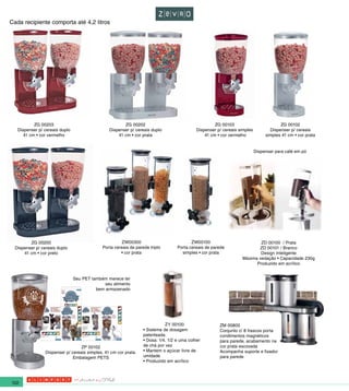 Cada recipiente comporta até 4,2 litros




           ZG 00203                                     ZG 00202                                      ZG 00103                          ZG 00102
   Dispenser p/ cereais duplo                    Dispenser p/ cereais duplo                  Dispenser p/ cereais simples          Dispenser p/ cereais
      41 cm • cor vermelho                           41 cm • cor prata                           41 cm • cor vermelho            simples 41 cm • cor prata


                                                                                                                            Dispenser para café em pó




         ZG 00200                                      ZW00300                            ZW00100                          ZD 00100 / Prata
  Dispenser p/ cereais duplo                 Porta cereais de parede triplo        Porta cereais de parede                ZD 00101 / Branco
      41 cm • cor preto                               • cor prata                    simples • cor prata                   Design Inteligente
                                                                                                                   Máxima vedação • Capacidade 230g
                                                                                                                         Produzido em acrílico


                                Seu PET também merece ter
                                              seu alimento
                                          bem armazenado




                                                                             ZY 00100                   ZM 00800
                                                                  • Sistema de dosagem                  Conjunto c/ 8 frascos porta
                                                                  patenteada                            condimentos magnéticos
                                                                  • Dosa: 1/4, 1/2 e uma colher         para parede, acabamento na
                                   ZP 00102                       de chá por vez                        cor prata escovada
                 Dispenser p/ cereais simples, 41 cm cor prata.   • Mantem o açúcar livre de            Acompanha suporte e fixador
                               Embalagem PETS                     umidade                               para parede
                                                                  • Produzido em acrílico




122
 