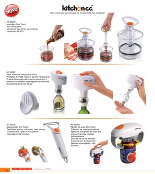 Uma marca que se preocupa em resolver tudo com um toque!



 KC 00040
 Marinador One Touch
 Não utiliza pilhas
 Economize seu tempo para marinar
 carnes em até 30%




 KC 00007
 Saca Rolhas de vinhos One Touch
 Produzido em ABS branco e acrílico transparente
 O saca rolhas automático que funciona com 4
 pilhas AA ou baterias regarregáveis não inclusas
 Acompanha abridor de lacres




 KC 00035                                                                KC 00004
 Descascador One Touch                                                   Abridor de potes One Touch
 Para fatias iguais e uniformes , sem esforço                            O Abridor de potes automático é
 Funciona com 1 pilha AA ou bateria                                      apto para abrir potes em vidro que
 regarregável não inclusas                                               possuam tampas vedadas
                                                                         industrialmente
                                                                         3cm até 8,8 cm de diâmetro.
                                                                         Funciona com 2 pilhas AA e
                                                                         baterias recarregáveis - não
                                                                         inclusas.




124
 