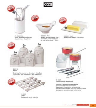 G 054031 Kuki                               G 052211 - Kuki                        G 053431 - Kuki
    Porta utensilios cerâmica com               Molheira térmica cerâmica - com        Manteigueira Cerâmica - 20x10x5cm
    base em inox - altura 18 cm                 reservatório mantendo o liquido
                                                por mais tempo quente. - 240ml




G 05449
Branco

Conjunto p/ Mantimentos em Cerâmica, 4 Potes Gallic
Capacidades: 1500 ml • 2200 ml • 2800 ml • 3500 ml



                                                                           G 05027
                                                                           Jogo de 8 peças para Mariscos

                                                                           Jogo com 2 aquecedores para manteiga,
                                                                           de cerâmica e base de aço cromado
                                                                           2 garfos para mariscos com colher adicional
                                                                           2 quebra-nozes com dois lados para mariscos e nozes
                                                                           2 recipientes de cerâmica para molhos extras


              G 05095
              Sanjo
              Descanso de panela extensivel




                                                                                                                                 125
 