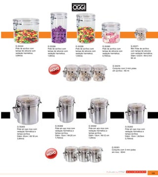 G 05344                   G 05356                     G 05358                    G 05360                       G 05371
Pote de acrílico com      Pote de acrílico com        Pote de acrílico com       Pote de acrílico com          Mini Pote de acrílico
tampa de silicone com     tampa de silicone com       tampa de silicone com      tampa de silicone com         com tampa de silicone
vedação hermética.        vedação hermética.          vedação hermética.         vedação hermética.            com vedação hermética.
3,8litros                 1,9litros                   1,5litros                  0,75litros                    Diâm: 5,5cm / Alt:5,7cm
                                                                                                               60 ml



                                                                                            G 05374
                                                                                            Conjunto com 3 mini potes
                                                                                            em acrílico - 60 ml




 G 05305                         G 05306                           G 05302                               G 05300
 Pote em aço inox com            Pote em aço inox com              Pote em aço inox com                  Pote em aço inox com
 vedação hermética e             vedação hermética e               vedação hermética e                   vedação hermética e
 tampa acrílica.                 tampa acrílica.                   tampa acrílica.                       tampa acrílica.
 Diâm: 20cm / Alt:18 cm          Diâm: 13cm / Alt:20 cm            Diâm: 13cm / Alt:12 cm                Diâm: 13cm / Alt:9cm
 3,8litros                       1,75litros                        1,2litros                             0,75litros



                                                                                            G 05301
                                                                                            Conjunto com 3 mini potes
                                                                                            em inox - 60ml




                                                                                                                                    129
 