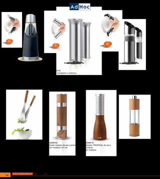 ADEP32                                          ADEP40                                                 ADEP 35
Moedor de cerâmica GRAVITY                      Aço inoxidável e cerâmica                              Moedor de cerâmica GRAVITY para Pimenta ou Sal.
para Pimenta ou Sal. Acionamento                Basta inclinar para ativá-lo e ligar suas 4            Acionamento automático por sensor de gravidade.
automático por sensor de gravidade.             lampadas . Regulador progressivo para moagem           Acabamento em inox escovado.
Acabamento preto soft touch.Baterias            grossa.Triturador de cerâmica de excelente             Baterias incluídas. Altura 19cm
incluídas. Altura 19cm                          qualidade para obter os melhores resultados
                                                Inclui 6 pilhas alcalinas




ADAK13                                       ADMP90                               ADMP72                                 ADMP11
Jogo para servir salada                      Duplo moedor de sal e pimenta        Moedor TROPICAL de sal e               Moedor de sal e pimenta em
Uma fina combinação de madeira e aço         em madeira • 21 cm                   pimenta                                madeira. Altura 18cm
inoxidável é a base deste bonito jogo                                             em madeira
para servir salada que convence por sua
elegância e pureza de suas linhas.
Não é adequado para lava-louças.



                             Os moedores possuem a estrutura de corte em cerâmica que oferece maior durabilidade sem oxidação



132
 