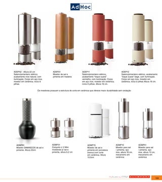 ADEP02 - Altura 22 cm                  ADEP21                         ADEP11                                   ADEP12
Saleiro/pimenteiro elétrico,           Moedor de sal e                Saleiro/pimenteiro elétrico,             Saleiro/pimenteiro elétrico, acabamento
acabamento inox natural, com           pimenta em madeira             acabamento “toque suave”                 “toque suave” bege, com iluminação.
iluminação. Corpo em aço inox,                                        vermelho, com iluminação. Corpo          Corpo em aço inox, moedor em
moedor em cerâmica, inclui 6                                          em aço inox, moedor em cerâmica,         cerâmica, inclui 6 pilhas Altura 19 cm.
pilhas.                                                               inclui 6 pilhas. Altura 19 cm.


                        Os moedores possuem a estrutura de corte em cerâmica que oferece maior durabilidade sem oxidação




  ADMP81                               ADMP31                              ADMP70                        ADMP10                  ADMP01
  Moedor DAMASCOS de sal e             Conjunto c/ 2 Mini                  Moedor de sal e               Moedor para sal         Moedor para sal
  pimenta. Altura 23cm                 moedores p/ sal e                   pimenta em porcelana          / pimenta, aço          / pimenta, aço
                                       pimenta, altura 6,2 cm              branca com corte              inox, altura 18 cm,     inox, altura 13 cm,
                                                                           em cerâmica, Altura           mecanismo em            mecanismo em
                                                                           13,5cm                        cerâmica                cerâmica




                                                                                                                                                       133
 