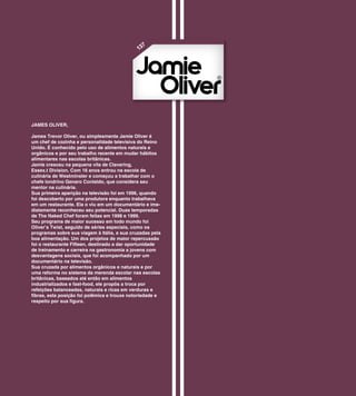 7
                                              13




JAMES OLIVER,

James Trevor Oliver, ou simplesmente Jamie Oliver é
um chef de cozinha e personalidade televisiva do Reino
Unido. É conhecido pelo uso de alimentos naturais e
orgânicos e por seu trabalho recente em mudar hábitos
alimentares nas escolas britânicas.
Jamie cresceu na pequena vila de Clavering,
Essex.t Division. Com 16 anos entrou na escola de
culinária de Westminster e começou a trabalhar com o
chefe londrino Genaro Contaldo, que considera seu
mentor na culinária.
Sua primeira aparição na televisão foi em 1996, quando
foi descoberto por uma produtora enquanto trabalhava
em um restaurante. Ela o viu em um documentário e ime-
diatamente reconheceu seu potencial. Duas temporadas
de The Naked Chef foram feitas em 1998 e 1999.
Seu programa de maior sucesso em todo mundo foi
Oliver’s Twist, seguido de séries especiais, como os
programas sobre sua viagem à Itália, e sua cruzadas pela
boa alimentação. Um dos projetos de maior repercussão
foi o restaurante Fifteen, destinado a dar oportunidade
de treinamento e carreira na gastronomia a jovens com
desvantagens sociais, que foi acompanhado por um
documentário na televisão.
Sua cruzada por alimentos orgânicos e naturais e por
uma reforma no sistema da merenda escolar nas escolas
britânicas, baseados até então em alimentos
industrializados e fast-food, ele propôs a troca por
refeições balanceadas, naturais e ricas em verduras e
fibras, esta posição foi polêmica e trouxe notoriedade e
respeito por sua figura.
 