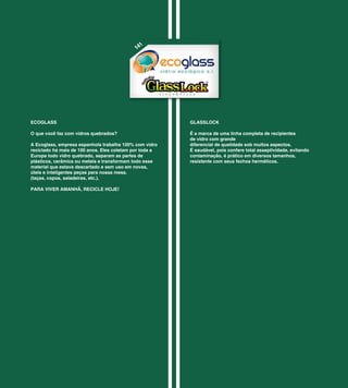 1
                                             14




ECOGLASS                                                 GLASSLOCK

O que você faz com vidros quebrados?                     É a marca de uma linha completa de recipientes
                                                         de vidro com grande
A Ecoglass, empresa espanhola trabalha 100% com vidro    diferencial de qualidade sob muitos aspectos.
reciclado há mais de 100 anos. Eles coletam por toda a   É saudável, pois confere total asseptividade, evitando
Europa todo vidro quebrado, separam as partes de         contaminação, é prático em diversos tamanhos,
plásticos, cerâmica ou metais e transformam todo esse    resistente com seus fechos herméticos.
material que estava descartado e sem uso em novas,
úteis e inteligentes peças para nossa mesa.
(taças, copos, saladeiras, etc.).

PARA VIVER AMANHÃ, RECICLE HOJE!
 